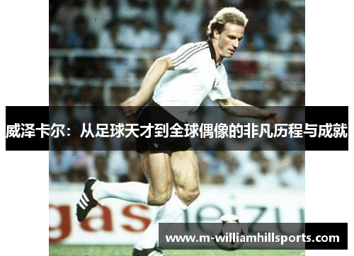 威泽卡尔：从足球天才到全球偶像的非凡历程与成就