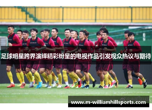 足球明星跨界演绎精彩纷呈的电视作品引发观众热议与期待